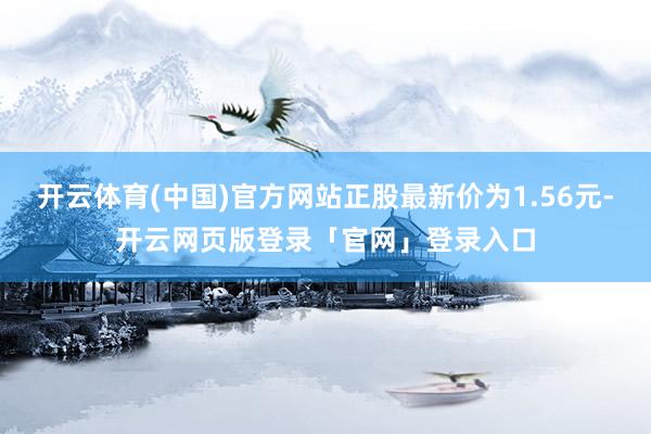 开云体育(中国)官方网站正股最新价为1.56元-开云网页版登录「官网」登录入口