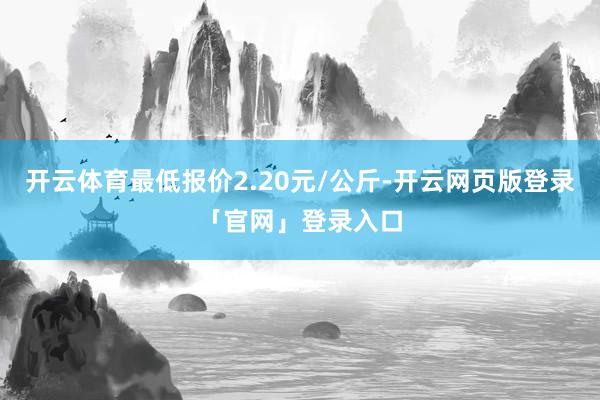 开云体育最低报价2.20元/公斤-开云网页版登录「官网」登录入口